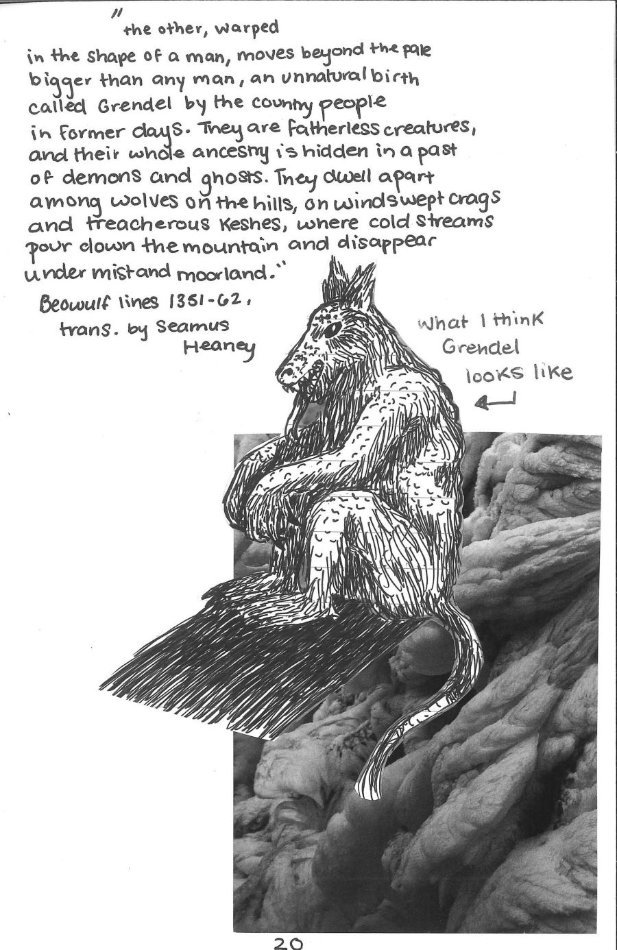photo of ice with an ink drawing of a monster pasted over it. an excerpt from Seamus Heaney's translation of Beowulf which reads the other, warped in the shape of a man, moves beyond the pale, bigger than any man, an unnatural birth called Grendel by the country people in former days. They are fatherless creatures, and their whole ancestry is hidden in a past of demons and ghosts. They dwell apart among wolves on the hills, on windswept crags and treacherous keshes, where cold streams pour down the mountain and disappear under mist and moorland.