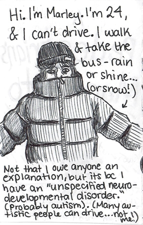 ballpoint drawing of a young woman in a very puffy coat and hat, looking uncomfortable. Text reads: Hi, I'm Marley. I'm 24 and I can't drive. I walk and take the bus, rain or shine or snow. Not that I owe anyone an explanation but it's because I have an unspecified neurodevelopmental disorder. Probably autism. Many autistic people can drive... not me!
