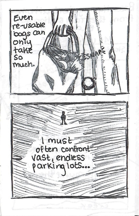 a ballpoint comic panel of a grocery bag tearing and dropping groceries as someone carries it. Text reads: Even re-usable bags can only take so much. The next panel is a person drawn really small in the middle of a very large parking lot. Text reads: I must often confront vast, endless parking lots.
