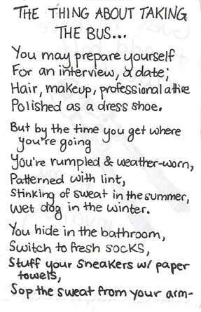 a poem entitled The Thing About Taking the Bus. It reads: You may prepare yourself / for an interview, a date / hair, makeup, professional attire / polished as a dress shoe / but by the time you get where you're going / you're rumpled and weather-worn / patterned with lint / stinking of sweat in the summer / wet dog in the winter / you hide in the bathroom / switch to fresh socks / stuff your sneakers with paper towels / sop the sweat from your armpits (continued on next page)