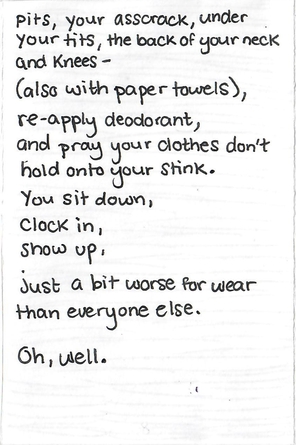 the poem continues, your asscrack, under / your tits, the back of your neck / and knees - / also with paper towels / re-apply deodorant / and pray your clothes don't / hold onto your stink / you sit down / clock in / show up / just a bit worse for wear / than everyone else / oh well.